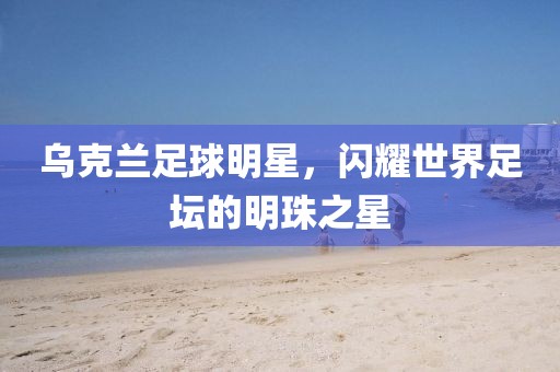 乌克兰足球明星，闪耀世界足坛的明珠之星