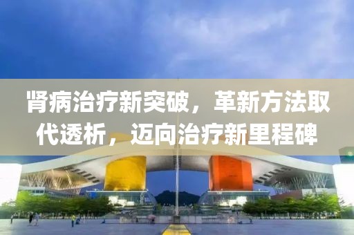 肾病治疗新突破，革新方法取代透析，迈向治疗新里程碑
