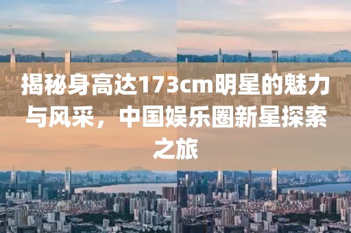 揭秘身高达173cm明星的魅力与风采，中国娱乐圈新星探索之旅