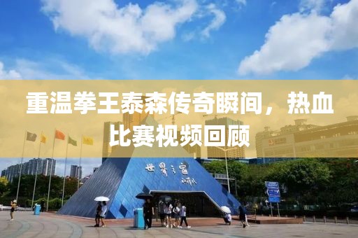 重温拳王泰森传奇瞬间，热血比赛视频回顾