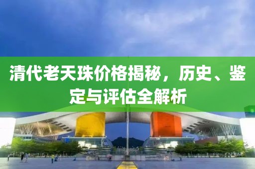 清代老天珠价格揭秘，历史、鉴定与评估全解析