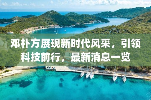邓朴方展现新时代风采，引领科技前行，最新消息一览