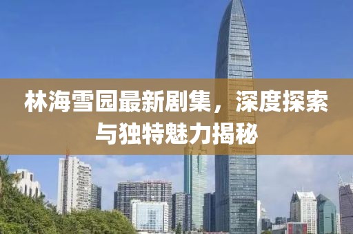 林海雪园最新剧集，深度探索与独特魅力揭秘