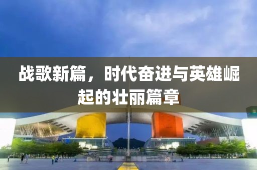 战歌新篇，时代奋进与英雄崛起的壮丽篇章