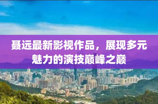 聂远最新影视作品，展现多元魅力的演技巅峰之巅