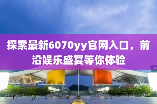 探索最新6070yy官网入口，前沿娱乐盛宴等你体验