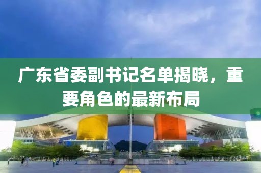 广东省委副书记名单揭晓，重要角色的最新布局