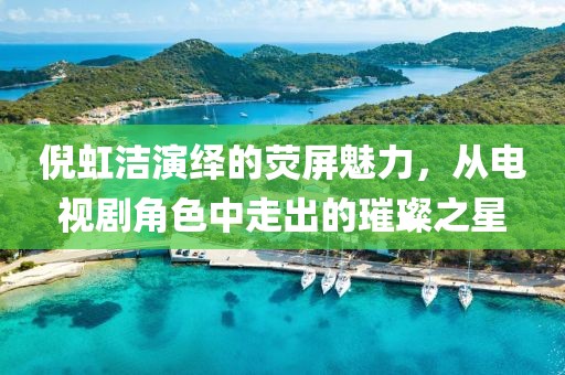 倪虹洁演绎的荧屏魅力，从电视剧角色中走出的璀璨之星