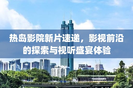 热岛影院新片速递，影视前沿的探索与视听盛宴体验
