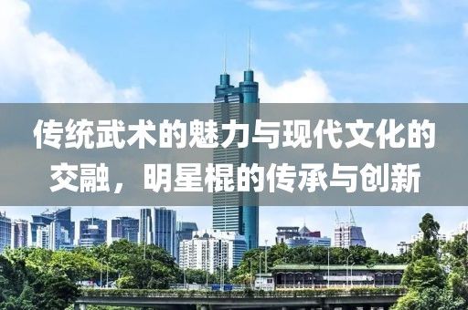 传统武术的魅力与现代文化的交融，明星棍的传承与创新