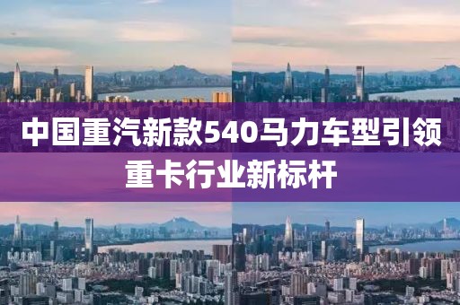 中国重汽新款540马力车型引领重卡行业新标杆
