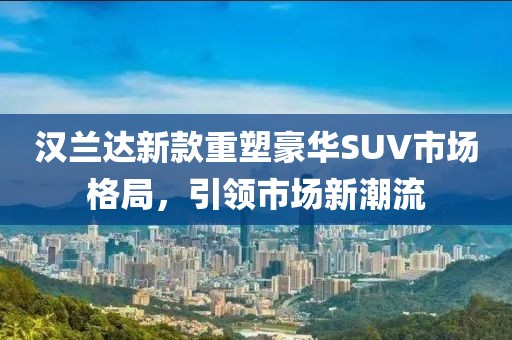 汉兰达新款重塑豪华SUV市场格局，引领市场新潮流