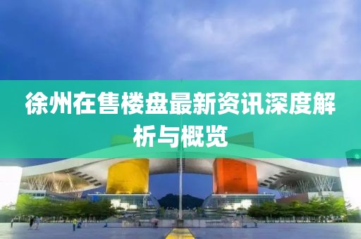 徐州在售楼盘最新资讯深度解析与概览
