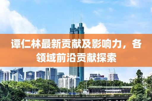 谭仁林最新贡献及影响力，各领域前沿贡献探索