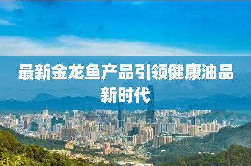 最新金龙鱼产品引领健康油品新时代