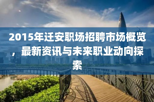 2015年迁安职场招聘市场概览，最新资讯与未来职业动向探索