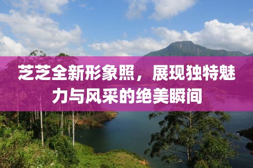芝芝全新形象照，展现独特魅力与风采的绝美瞬间