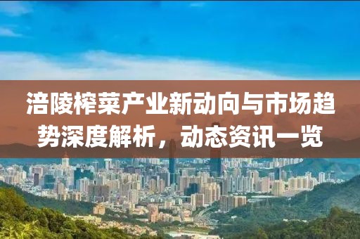 涪陵榨菜产业新动向与市场趋势深度解析，动态资讯一览