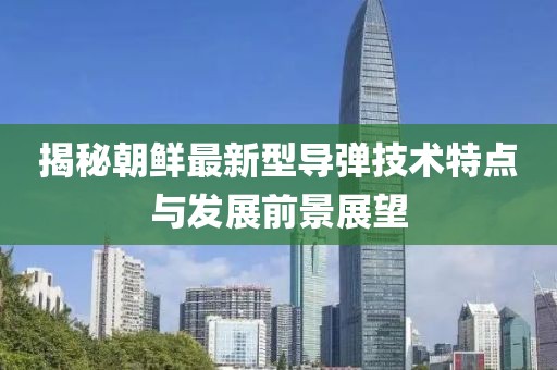 揭秘朝鲜最新型导弹技术特点与发展前景展望