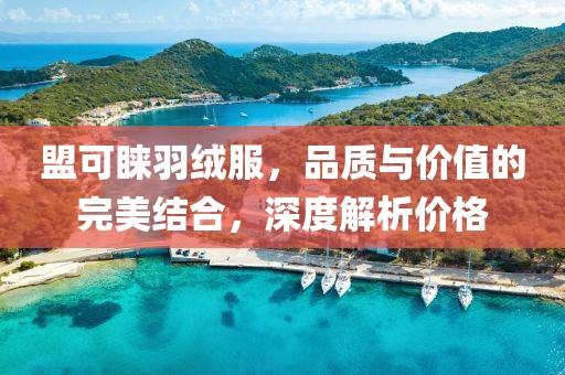 盟可睐羽绒服，品质与价值的完美结合，深度解析价格