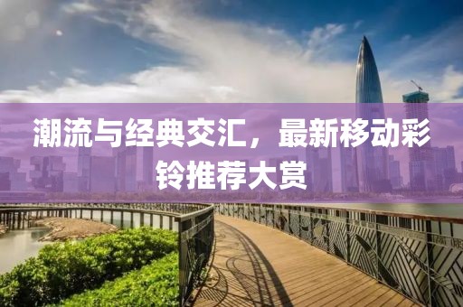 潮流与经典交汇，最新移动彩铃推荐大赏