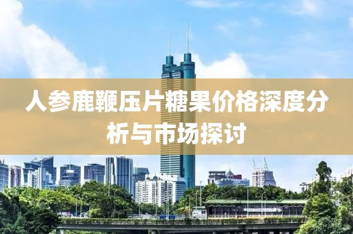 人参鹿鞭压片糖果价格深度分析与市场探讨