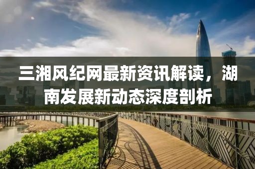 三湘风纪网最新资讯解读，湖南发展新动态深度剖析