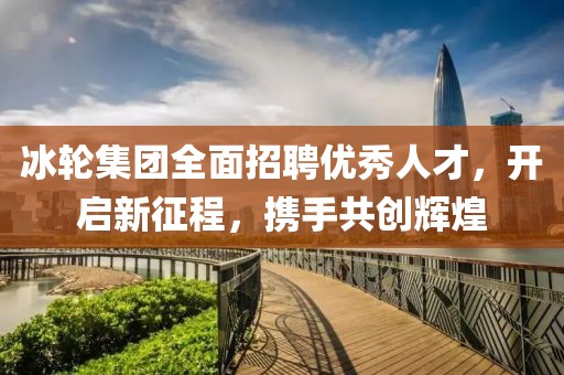 冰轮集团全面招聘优秀人才，开启新征程，携手共创辉煌