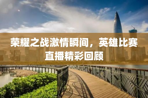 荣耀之战激情瞬间，英雄比赛直播精彩回顾