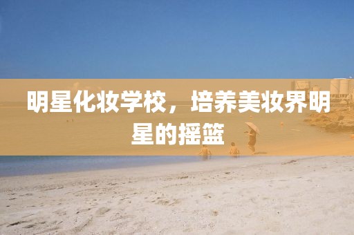 明星化妆学校，培养美妆界明星的摇篮