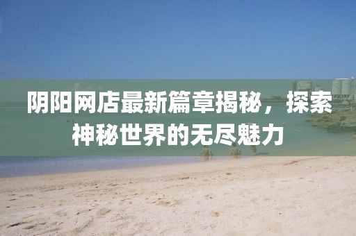 阴阳网店最新篇章揭秘，探索神秘世界的无尽魅力
