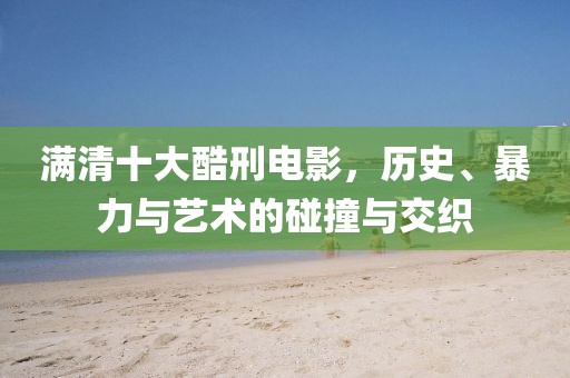 满清十大酷刑电影，历史、暴力与艺术的碰撞与交织