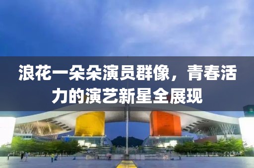 浪花一朵朵演员群像，青春活力的演艺新星全展现