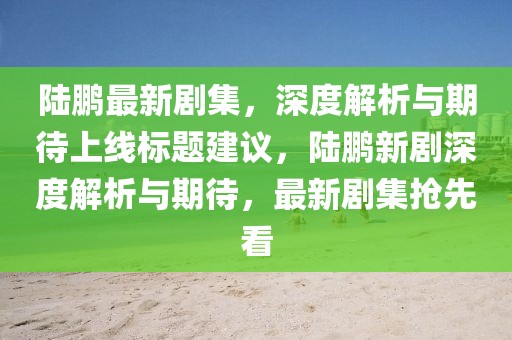 陆鹏最新剧集，深度解析与期待上线标题建议，陆鹏新剧深度解析与期待，最新剧集抢先看