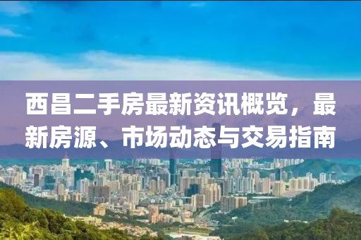 西昌二手房最新资讯概览，最新房源、市场动态与交易指南