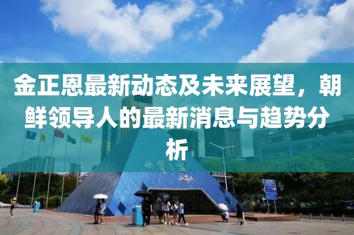 金正恩最新动态及未来展望，朝鲜领导人的最新消息与趋势分析