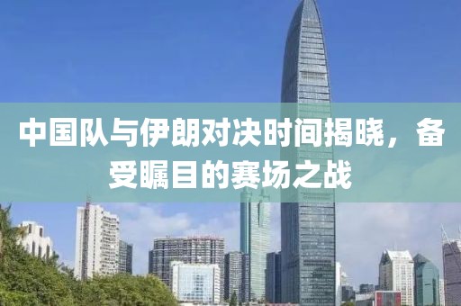 中国队与伊朗对决时间揭晓，备受瞩目的赛场之战