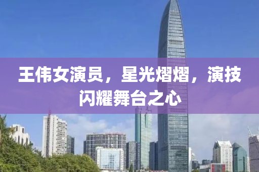 王伟女演员，星光熠熠，演技闪耀舞台之心