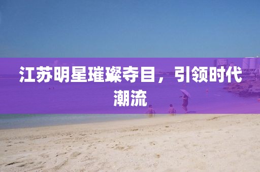 江苏明星璀璨夺目，引领时代潮流