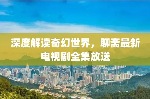 深度解读奇幻世界，聊斋最新电视剧全集放送