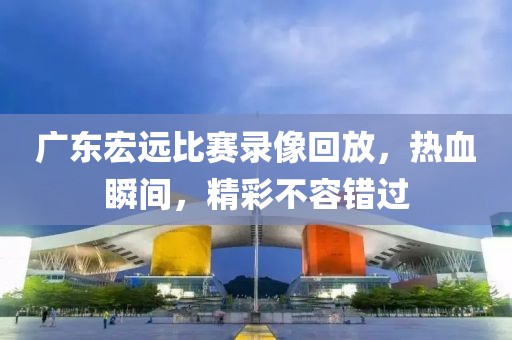 广东宏远比赛录像回放，热血瞬间，精彩不容错过