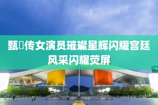 甄嬛传女演员璀璨星辉闪耀宫廷风采闪耀荧屏