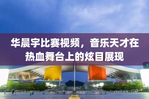 华晨宇比赛视频，音乐天才在热血舞台上的炫目展现