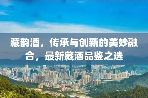 藏韵酒，传承与创新的美妙融合，最新藏酒品鉴之选