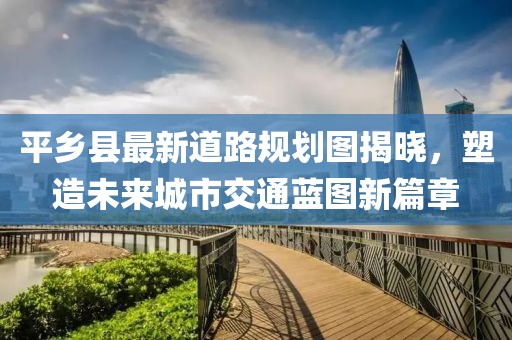平乡县最新道路规划图揭晓，塑造未来城市交通蓝图新篇章