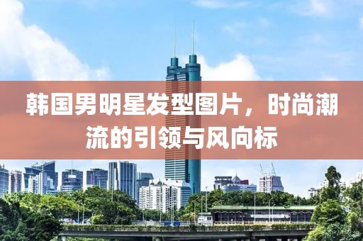 韩国男明星发型图片，时尚潮流的引领与风向标
