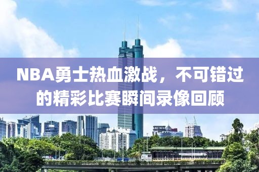 NBA勇士热血激战，不可错过的精彩比赛瞬间录像回顾