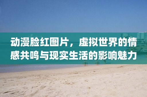 动漫脸红图片，虚拟世界的情感共鸣与现实生活的影响魅力