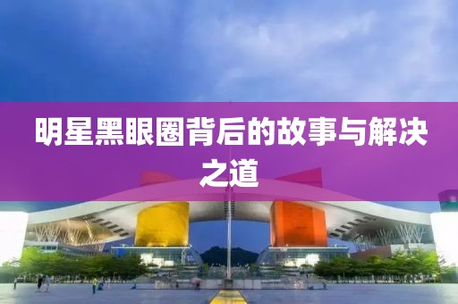 明星黑眼圈背后的故事与解决之道