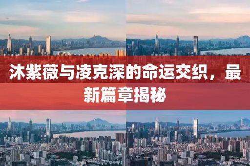 沐紫薇与凌克深的命运交织，最新篇章揭秘